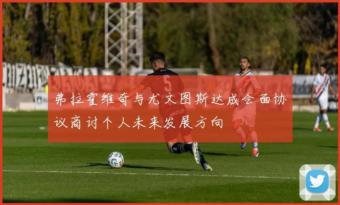 弗拉霍维奇与尤文图斯达成会面协议商讨个人未来发展方向