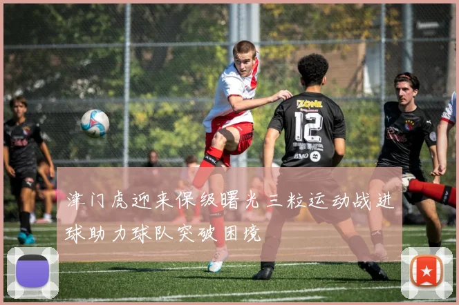 津门虎迎来保级曙光三粒运动战进球助力球队突破困境