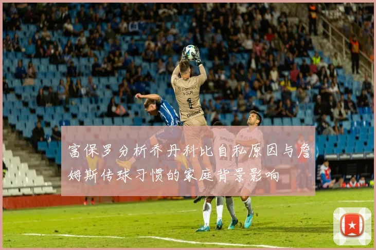 富保罗分析乔丹科比自私原因与詹姆斯传球习惯的家庭背景影响