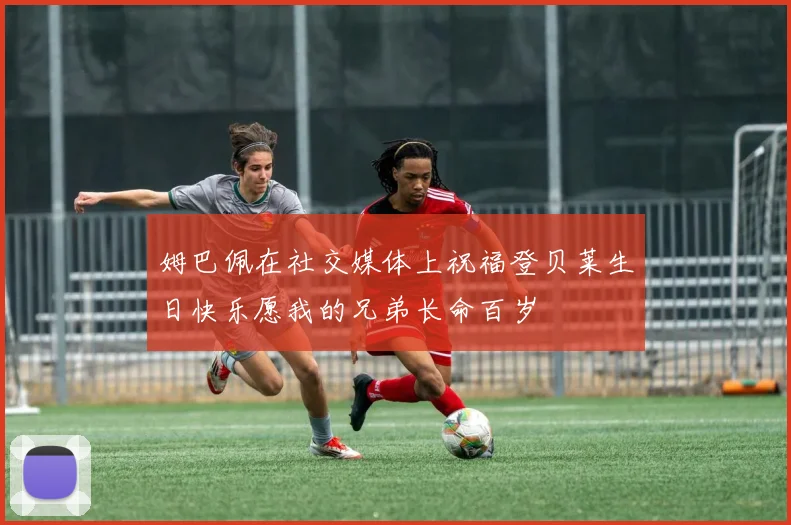 姆巴佩在社交媒体上祝福登贝莱生日快乐愿我的兄弟长命百岁