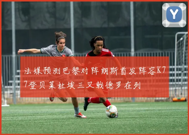 法媒预测巴黎对阵朗斯首发阵容K77登贝莱杜埃三叉戟德罗在列
