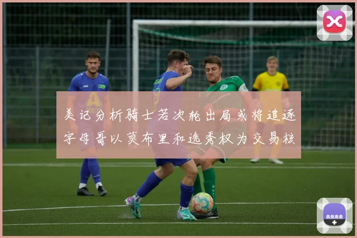 美记分析骑士若次轮出局或将追逐字母哥以莫布里和选秀权为交易核心