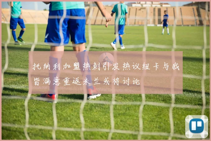 托纳利加盟热刺引发热议纽卡与我皆满意重返米兰或将讨论