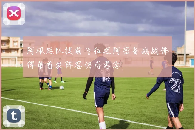 阿根廷队提前飞往迈阿密备战战佛得角首发阵容仍存悬念