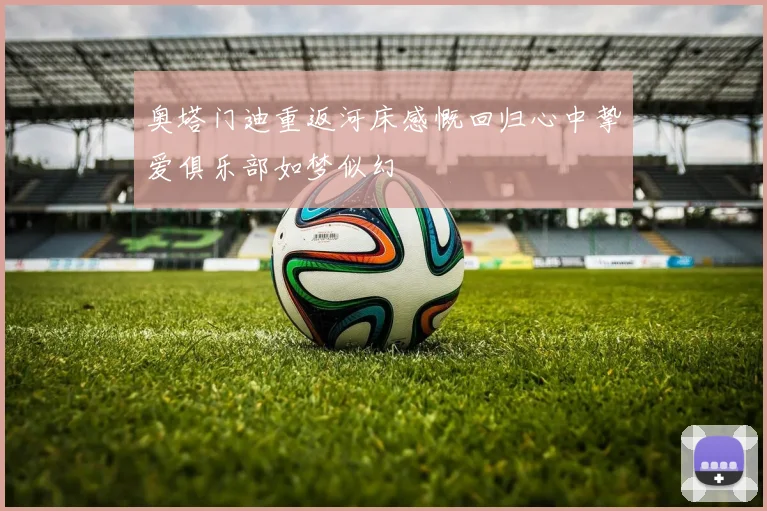 奥塔门迪重返河床感慨回归心中挚爱俱乐部如梦似幻