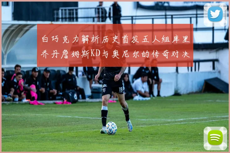 白巧克力解析历史首发五人组库里乔丹詹姆斯KD与奥尼尔的传奇对决与影响
