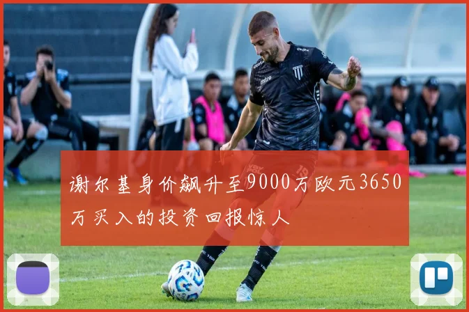谢尔基身价飙升至9000万欧元3650万买入的投资回报惊人