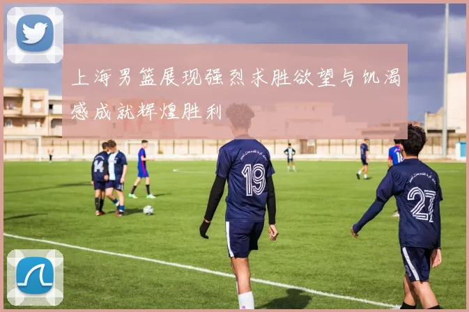 上海男篮展现强烈求胜欲望与饥渴感成就辉煌胜利
